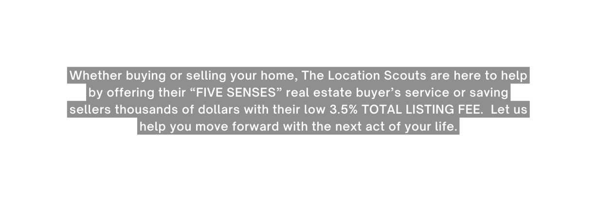 Whether buying or selling your home The Location Scouts are here to help by offering their FIVE SENSES real estate buyer s service or saving sellers thousands of dollars with their low 3 5 TOTAL LISTING FEE Let us help you move forward with the next act of your life